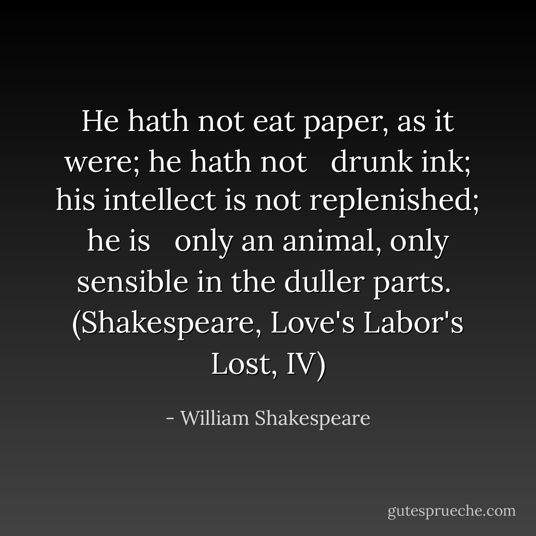 He hath not eat paper, as it were; he hath not<br /><br /> drunk ink; his intellect is not replenished; he is<br /><br /> only an animal, only sensible in the duller parts.<br /><br />(Shakespeare, Love's Labor's Lost, IV) - William Shakespeare
