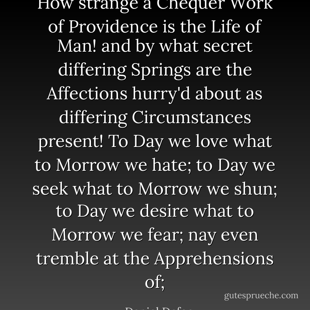 How strange a Chequer Work of Providence is the Life of Man! and by what secret differing Springs are the Affections hurry'd about as differing Circumstances present! To Day we love what to Morrow we hate; to Day we seek what to Morrow we shun; to Day we desire what to Morrow we fear; nay even tremble at the Apprehensions of; - Daniel Defoe