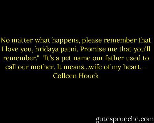 No matter what happens, please remember that I love you, hridaya patni. Promise me that you'll remember."<br /><br />"It's a pet name our father used to call our mother. It means...wife of my heart. - Colleen Houck