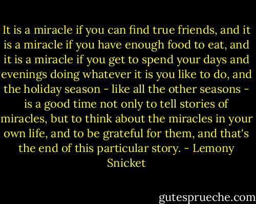 It is a miracle if you can find true friends, and it is a miracle if you have enough food to eat, and it is a miracle if you get to spend your days and evenings doing whatever it is you like to do, and the holiday season - like all the other seasons - is a good time not only to tell stories of miracles, but to think about the miracles in your own life, and to be grateful for them, and that's the end of this particular story. - Lemony Snicket