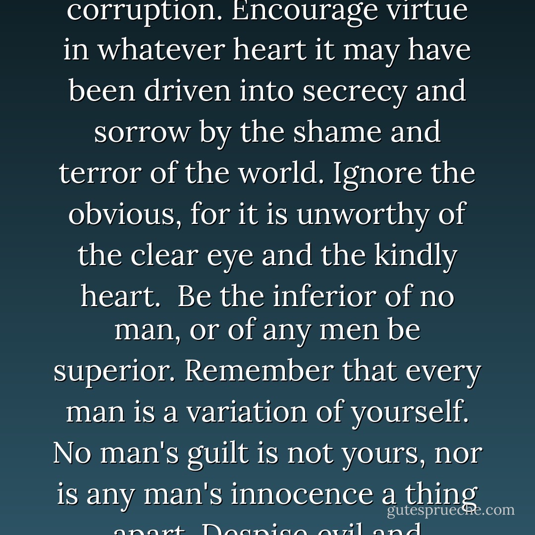 In the time of your life, live—so that in that good time there shall be no ugliness or death for yourself or for any life your life touches. Seek goodness everywhere, and when it is found, bring it out of its hiding place and let it be free and unashamed.<br /><br />Place in matter and in flesh the least of the values, for these are the things that hold death and must pass away. Discover in all things that which shines and is beyond corruption. Encourage virtue in whatever heart it may have been driven into secrecy and sorrow by the shame and terror of the world. Ignore the obvious, for it is unworthy of the clear eye and the kindly heart.<br /><br />Be the inferior of no man, or of any men be superior. Remember that every man is a variation of yourself. No man's guilt is not yours, nor is any man's innocence a thing apart. Despise evil and ungodliness, but not men of ungodliness or evil. These, understand. Have no shame in being kindly and gentle but if the time comes in the time of your life to kill, kill and have no regret.<br /><br />In the time of your life, live—so that in that wondrous time you shall not add to the misery and sorrow of the world, but shall smile to the infinite delight and mystery of it. - William Saroyan