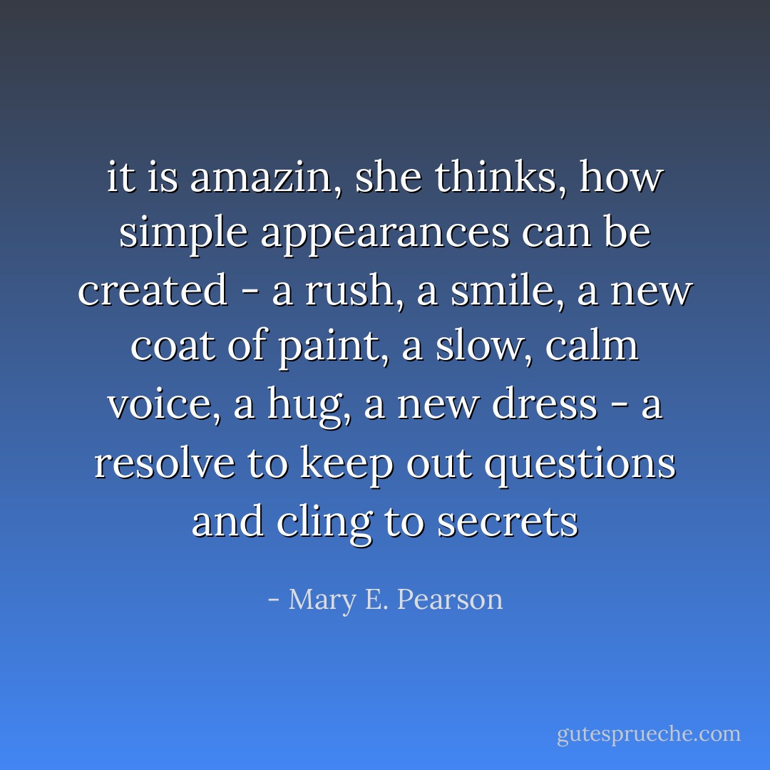it is amazin, she thinks, how simple appearances can be created - a rush, a smile, a new coat of paint, a slow, calm voice, a hug, a new dress - a resolve to keep out questions and cling to secrets - Mary E. Pearson