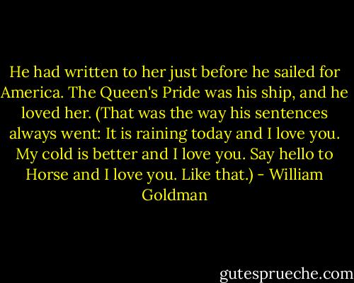 He had written to her just before he sailed for America. The Queen's Pride was his ship, and he loved her. (That was the way his sentences always went: It is raining today and I love you. My cold is better and I love you. Say hello to Horse and I love you. Like that.) - William Goldman