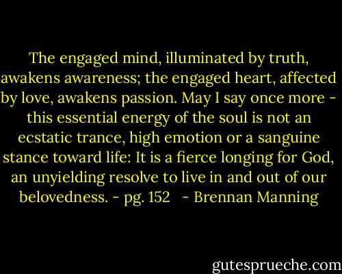 The engaged mind, illuminated by truth, awakens awareness; the engaged heart, affected by love, awakens passion. May I say once more - this essential energy of the soul is not an ecstatic trance, high emotion or a sanguine stance toward life: It is a fierce longing for God, an unyielding resolve to live in and out of our belovedness. - pg. 152<br />  - Brennan Manning