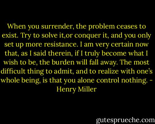 When you surrender, the problem ceases to exist. Try to solve it,or conquer it, and you only set up more resistance. I am very certain now that, as I said therein, if I truly become what I wish to be, the burden will fall away. The most difficult thing to admit, and to realize with one’s whole being, is that you alone control nothing. - Henry Miller