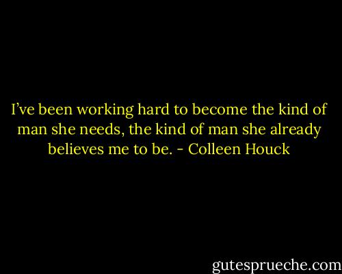 I’ve been working hard to become the kind of man she needs, the kind of man she already believes me to be. - Colleen Houck