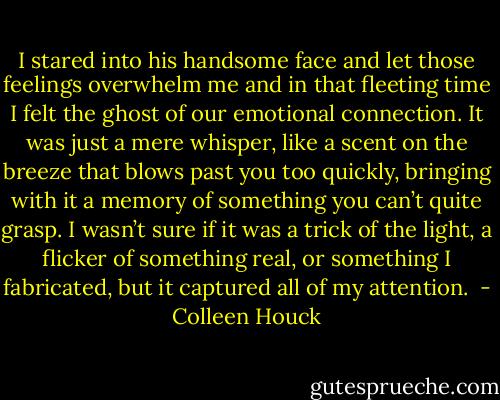 I stared into his handsome face and let those feelings overwhelm me and in that fleeting time I felt the ghost of our emotional connection. It was just a mere whisper, like a scent on the breeze that blows past you too quickly, bringing with it a memory of something you can’t quite grasp. I wasn’t sure if it was a trick of the light, a flicker of something real, or something I fabricated, but it captured all of my attention.  - Colleen Houck