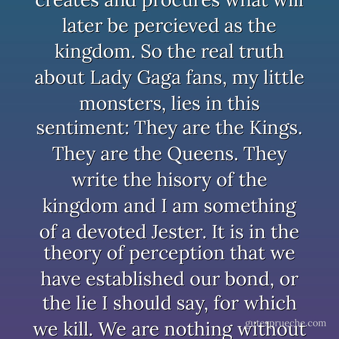 This is the Manifesto of Little Monster<br />There is something heroic about the way my fans operate their cameras. So precisely, so intricately and so proudly. Like Kings writing the history of their people, is their prolific nature that both creates and procures what will later be percieved as the kingdom. So the real truth about Lady Gaga fans, my little monsters, lies in this sentiment: They are the Kings. They are the Queens. They write the hisory of the kingdom and I am something of a devoted Jester. It is in the theory of perception that we have established our bond, or the lie I should say, for which we kill. We are nothing without our image. Without our projection. Without the spiritual hologram of who we percieve ourselves to be or rather to become, in the future.<br />When you are lonely,<br />I will be lonely too.<br />And this is the fame. - Lady Gaga
