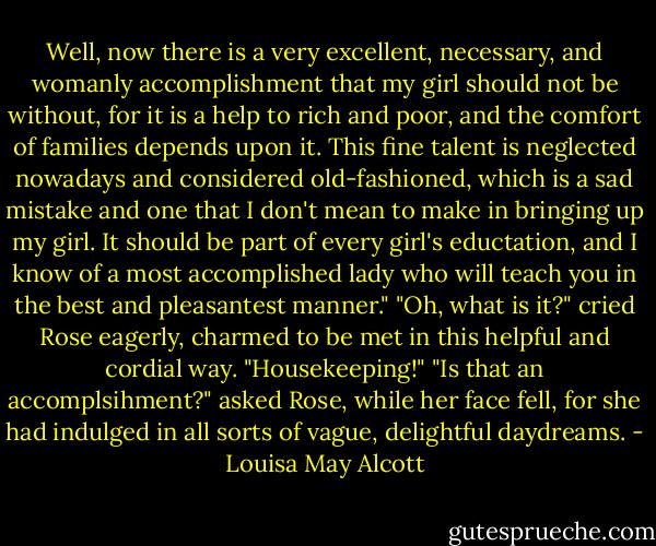 Well, now there is a very excellent, necessary, and womanly accomplishment that my girl should not be without, for it is a help to rich and poor, and the comfort of families depends upon it. This fine talent is neglected nowadays and considered old-fashioned, which is a sad mistake and one that I don't mean to make in bringing up my girl. It should be part of every girl's eductation, and I know of a most accomplished lady who will teach you in the best and pleasantest manner."<br />"Oh, what is it?" cried Rose eagerly, charmed to be met in this helpful and cordial way.<br />"Housekeeping!"<br />"Is that an accomplsihment?" asked Rose, while her face fell, for she had indulged in all sorts of vague, delightful daydreams. - Louisa May Alcott