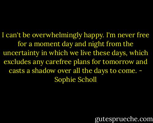 I can't be overwhelmingly happy. I'm never free for a moment day and night from the uncertainty in which we live these days, which excludes any carefree plans for tomorrow and casts a shadow over all the days to come. - Sophie Scholl