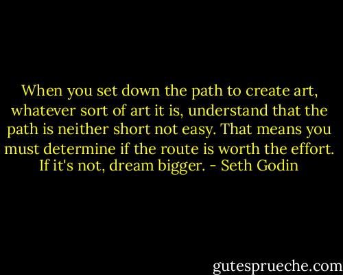 When you set down the path to create art, whatever sort of art it is, understand that the path is neither short not easy. That means you must determine if the route is worth the effort. If it's not, dream bigger. - Seth Godin