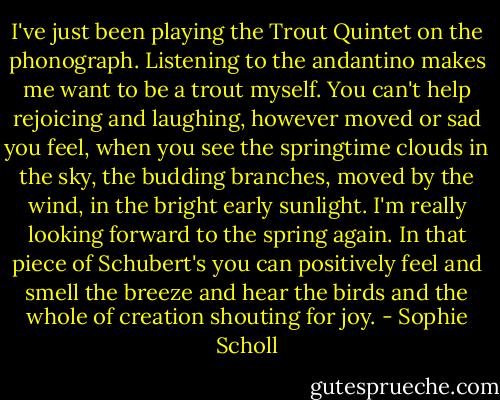 I've just been playing the Trout Quintet on the phonograph. Listening to the andantino makes me want to be a trout myself. You can't help rejoicing and laughing, however moved or sad you feel, when you see the springtime clouds in the sky, the budding branches, moved by the wind, in the bright early sunlight. I'm really looking forward to the spring again. In that piece of Schubert's you can positively feel and smell the breeze and hear the birds and the whole of creation shouting for joy. - Sophie Scholl
