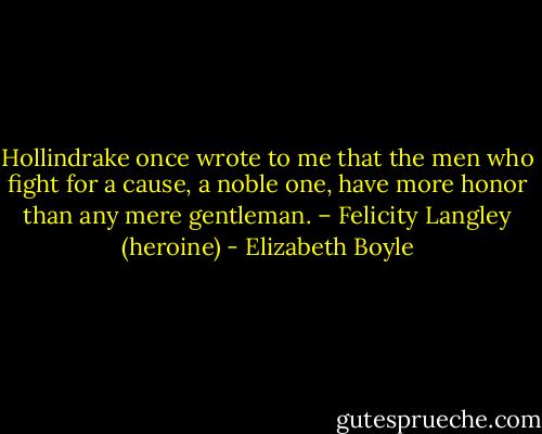 Hollindrake once wrote to me that the men who fight for a cause, a noble one, have more honor than any mere gentleman. – Felicity Langley (heroine) - Elizabeth Boyle