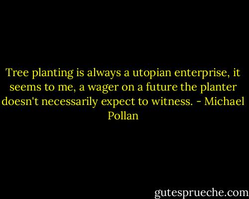 Tree planting is always a utopian enterprise, it seems to me, a wager on a future the planter doesn't necessarily expect to witness. - Michael Pollan