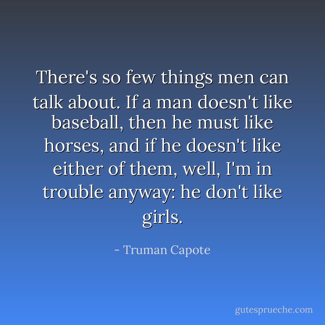 There's so few things men can talk about. If a man doesn't like baseball, then he must like horses, and if he doesn't like either of them, well, I'm in trouble anyway: he don't like girls. - Truman Capote