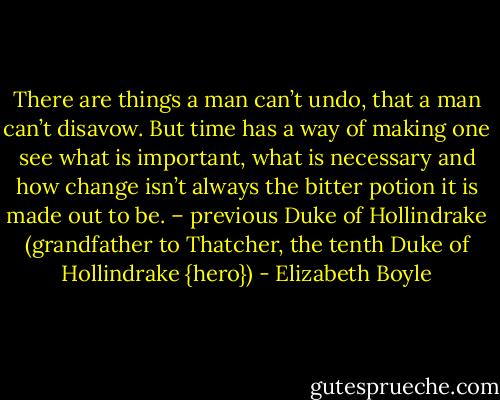 There are things a man can’t undo, that a man can’t disavow. But time has a way of making one see what is important, what is necessary and how change isn’t always the bitter potion it is made out to be. – previous Duke of Hollindrake (grandfather to Thatcher, the tenth Duke of Hollindrake {hero}) - Elizabeth Boyle