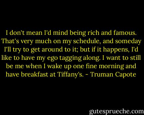I don't mean I'd mind being rich and famous. That's very much on my schedule, and someday I'll try to get around to it; but if it happens, I'd like to have my ego tagging along. I want to still be me when I wake up one fine morning and have breakfast at Tiffany's. - Truman Capote