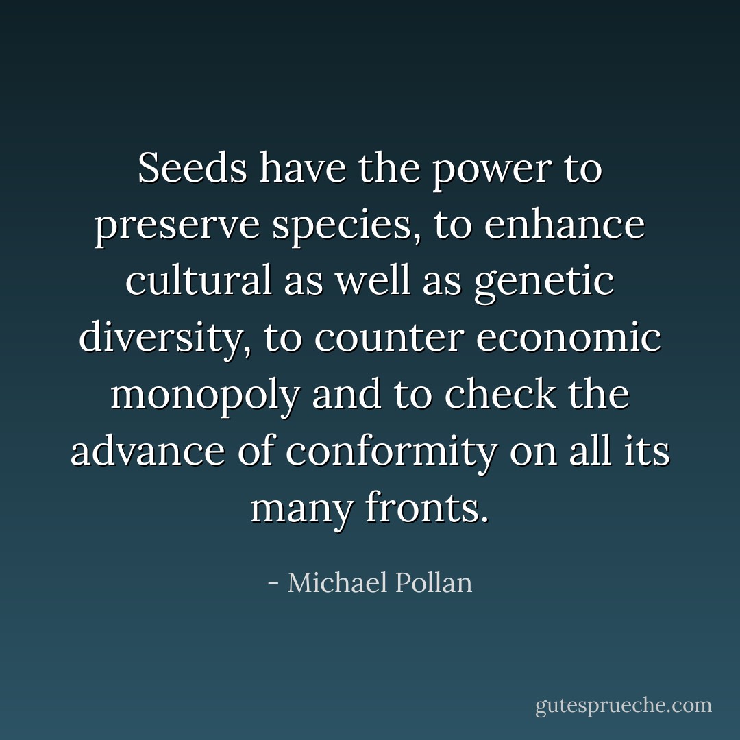Seeds have the power to preserve species, to enhance cultural as well as genetic diversity, to counter economic monopoly and to check the advance of conformity on all its many fronts. - Michael Pollan
