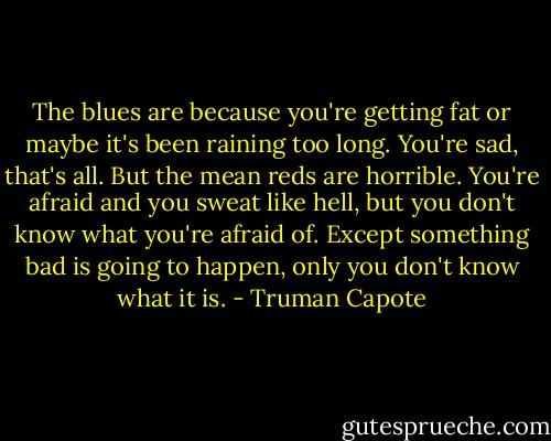 The blues are because you're getting fat or maybe it's been raining too long. You're sad, that's all. But the mean reds are horrible. You're afraid and you sweat like hell, but you don't know what you're afraid of. Except something bad is going to happen, only you don't know what it is. - Truman Capote