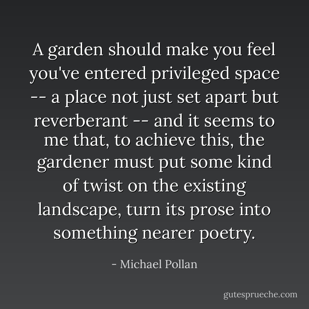A garden should make you feel you've entered privileged space -- a place not just set apart but reverberant -- and it seems to me that, to achieve this, the gardener must put some kind of twist on the existing landscape, turn its prose into something nearer poetry. - Michael Pollan