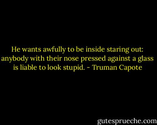 He wants awfully to be inside staring out: anybody with their nose pressed against a glass is liable to look stupid. - Truman Capote