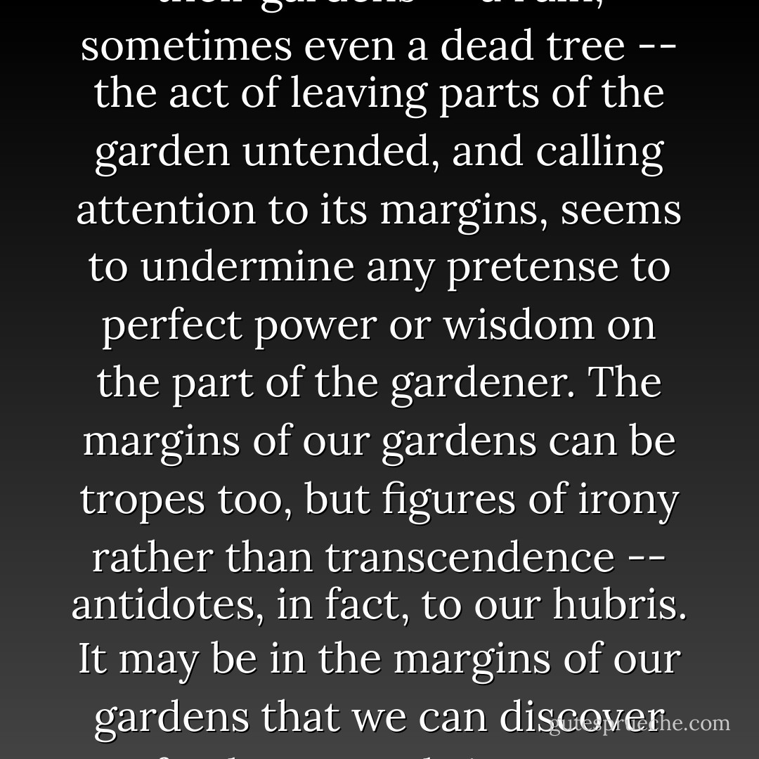 In the same way that the picturesque designers were always careful to include some reminder of our mortality in their gardens -- a ruin, sometimes even a dead tree -- the act of leaving parts of the garden untended, and calling attention to its margins, seems to undermine any pretense to perfect power or wisdom on the part of the gardener. The margins of our gardens can be tropes too, but figures of irony rather than transcendence -- antidotes, in fact, to our hubris. It may be in the margins of our gardens that we can discover fresh ways to bring our aesthetics and our ethics about the land into some meaningful alignment. - Michael Pollan