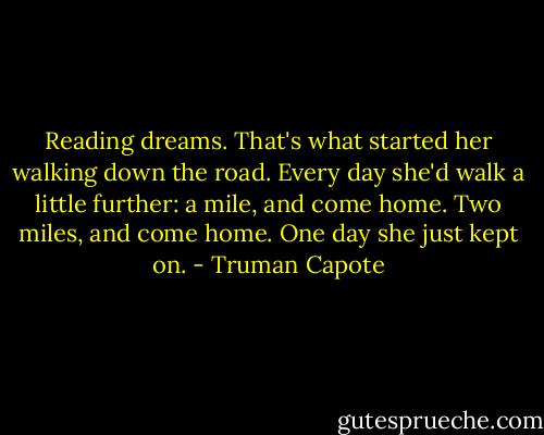 Reading dreams. That's what started her walking down the road. Every day she'd walk a little further: a mile, and come home. Two miles, and come home. One day she just kept on. - Truman Capote