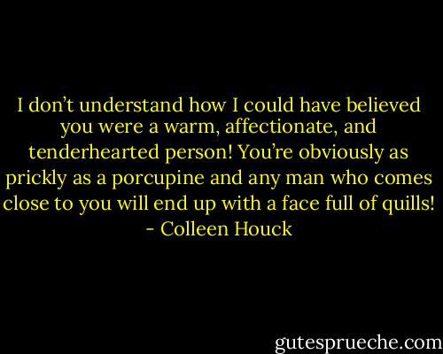 I don’t understand how I could have believed you were a warm, affectionate, and tenderhearted person! You’re obviously as prickly as a porcupine and any man who comes close to you will end up with a face full of quills! - Colleen Houck