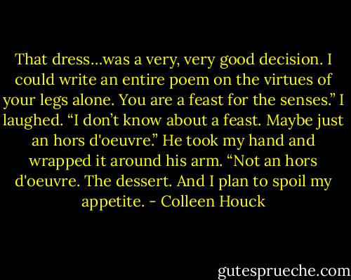 That dress…was a very, very good decision. I could write an entire poem on the virtues of your legs alone. You are a feast for the senses.” I laughed. “I don’t know about a feast. Maybe just an hors d'oeuvre.” He took my hand and wrapped it around his arm. “Not an hors d'oeuvre. The dessert. And I plan to spoil my appetite. - Colleen Houck