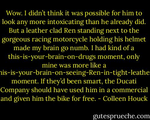 Wow. I didn’t think it was possible for him to look any more intoxicating than he already did. But a leather clad Ren standing next to the gorgeous racing motorcycle holding his helmet made my brain go numb. I had kind of a this-is-your-brain-on-drugs moment, only mine was more like a this-is-your-brain-on-seeing-Ren-in-tight-leather moment. If they’d been smart, the Ducati Company should have used him in a commercial and given him the bike for free. - Colleen Houck