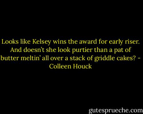 Looks like Kelsey wins the award for early riser. And doesn’t she look purtier than a pat of butter meltin’ all over a stack of griddle cakes? - Colleen Houck