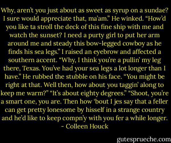 Why, aren’t you just about as sweet as syrup on a sundae? I sure would appreciate that, ma’am.” He winked. “How’d you like ta stroll the deck of this fine ship with me and watch the sunset? I need a purty girl to put her arm around me and steady this bow-legged cowboy as he finds his sea legs.” I raised an eyebrow and affected a southern accent. “Why, I think you’re a pullin’ my leg there, Texas. You’ve had your sea legs a lot longer than I have.” He rubbed the stubble on his face. “You might be right at that. Well then, how about you taggin’ along to keep me warm?” “It’s about eighty degrees.” “Shoot, you’re a smart one, you are. Then how ‘bout I jes say that a feller can get pretty lonesome by hisself in a strange country and he’d like to keep compn’y with you fer a while longer. - Colleen Houck