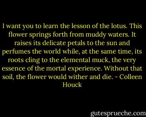I want you to learn the lesson of the lotus. This flower springs forth from muddy waters. It raises its delicate petals to the sun and perfumes the world while, at the same time, its roots cling to the elemental muck, the very essence of the mortal experience. Without that soil, the flower would wither and die. - Colleen Houck