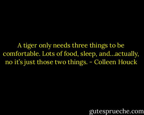 A tiger only needs three things to be comfortable. Lots of food, sleep, and…actually, no it’s just those two things. - Colleen Houck