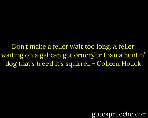 Don’t make a feller wait too long. A feller waiting on a gal can get ornery’er than a huntin’ dog that’s tree’d it’s squirrel. - Colleen Houck