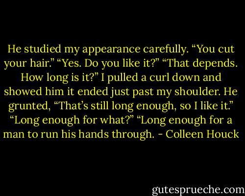 He studied my appearance carefully. “You cut your hair.” “Yes. Do you like it?” “That depends. How long is it?” I pulled a curl down and showed him it ended just past my shoulder. He grunted, “That’s still long enough, so I like it.” “Long enough for what?” “Long enough for a man to run his hands through. - Colleen Houck