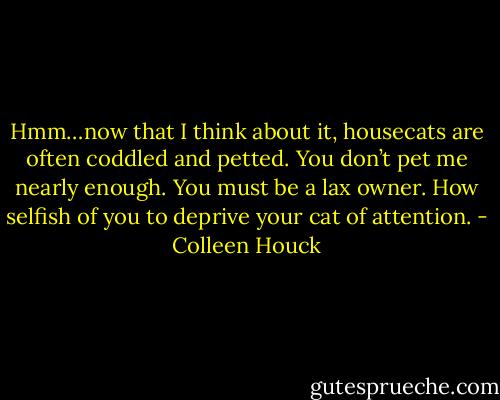 Hmm…now that I think about it, housecats are often coddled and petted. You don’t pet me nearly enough. You must be a lax owner. How selfish of you to deprive your cat of attention. - Colleen Houck