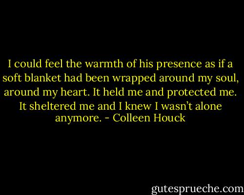 I could feel the warmth of his presence as if a soft blanket had been wrapped around my soul, around my heart. It held me and protected me. It sheltered me and I knew I wasn’t alone anymore. - Colleen Houck