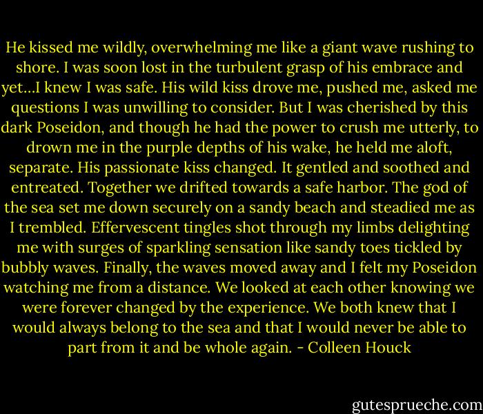 He kissed me wildly, overwhelming me like a giant wave rushing to shore. I was soon lost in the turbulent grasp of his embrace and yet…I knew I was safe. His wild kiss drove me, pushed me, asked me questions I was unwilling to consider. But I was cherished by this dark Poseidon, and though he had the power to crush me utterly, to drown me in the purple depths of his wake, he held me aloft, separate. His passionate kiss changed. It gentled and soothed and entreated. Together we drifted towards a safe harbor. The god of the sea set me down securely on a sandy beach and steadied me as I trembled. Effervescent tingles shot through my limbs delighting me with surges of sparkling sensation like sandy toes tickled by bubbly waves. Finally, the waves moved away and I felt my Poseidon watching me from a distance. We looked at each other knowing we were forever changed by the experience. We both knew that I would always belong to the sea and that I would never be able to part from it and be whole again. - Colleen Houck