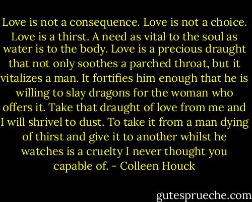 Love is not a consequence. Love is not a choice. Love is a thirst. A need as vital to the soul as water is to the body. Love is a precious draught that not only soothes a parched throat, but it vitalizes a man. It fortifies him enough that he is willing to slay dragons for the woman who offers it. Take that draught of love from me and I will shrivel to dust. To take it from a man dying of thirst and give it to another whilst he watches is a cruelty I never thought you capable of. - Colleen Houck