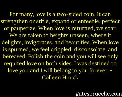 For many, love is a two-sided coin. It can strengthen or stifle, expand or enfeeble, perfect or pauperize. When love is returned, we soar. We are taken to heights unseen, where it delights, invigorates, and beautifies. When love is spurned, we feel crippled, disconsolate, and bereaved. Polish the coin and you will see only requited love on both sides. I was destined to love you and I will belong to you forever. - Colleen Houck