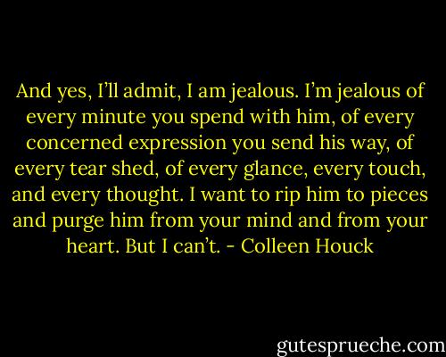 And yes, I’ll admit, I am jealous. I’m jealous of every minute you spend with him, of every concerned expression you send his way, of every tear shed, of every glance, every touch, and every thought. I want to rip him to pieces and purge him from your mind and from your heart. But I can’t. - Colleen Houck