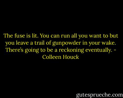 The fuse is lit. You can run all you want to but you leave a trail of gunpowder in your wake. There’s going to be a reckoning eventually. - Colleen Houck