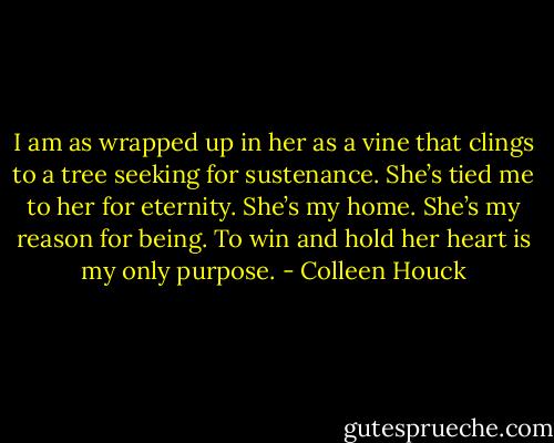 I am as wrapped up in her as a vine that clings to a tree seeking for sustenance. She’s tied me to her for eternity. She’s my home. She’s my reason for being. To win and hold her heart is my only purpose. - Colleen Houck