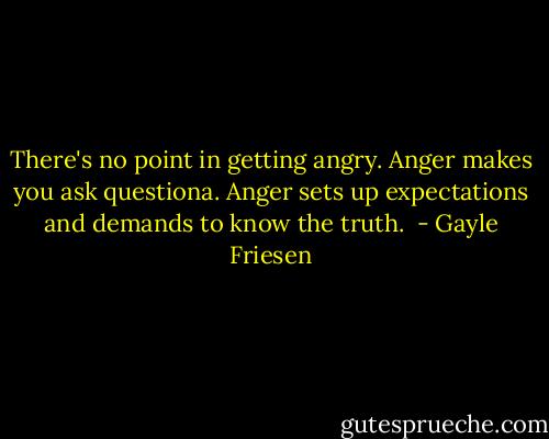 There's no point in getting angry. Anger makes you ask questiona. Anger sets up expectations and demands to know the truth.  - Gayle Friesen