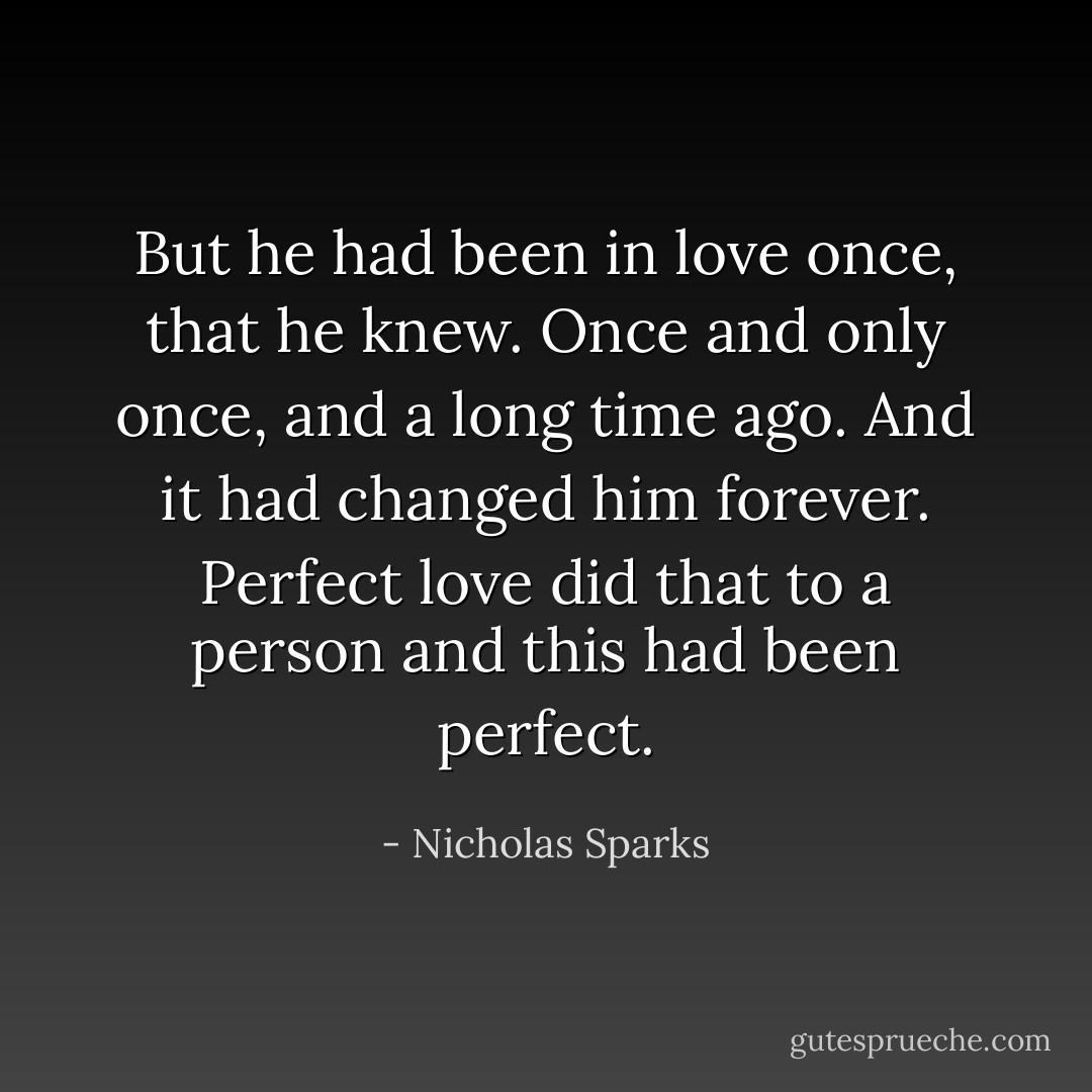 But he had been in love once, that he knew. Once and only once, and a long time ago. And it had changed him forever. Perfect love did that to a person and this had been perfect. - Nicholas Sparks