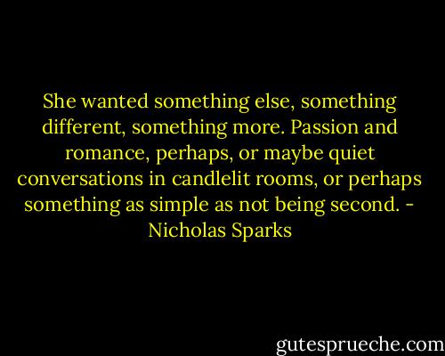 She wanted something else, something different, something more. Passion and romance, perhaps, or maybe quiet conversations in candlelit rooms, or perhaps something as simple as not being second. - Nicholas Sparks
