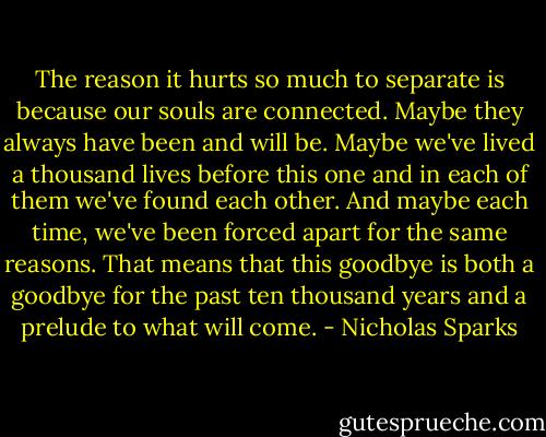 The reason it hurts so much to separate is because our souls are connected. Maybe they always have been and will be. Maybe we've lived a thousand lives before this one and in each of them we've found each other. And maybe each time, we've been forced apart for the same reasons. That means that this goodbye is both a goodbye for the past ten thousand years and a prelude to what will come. - Nicholas Sparks