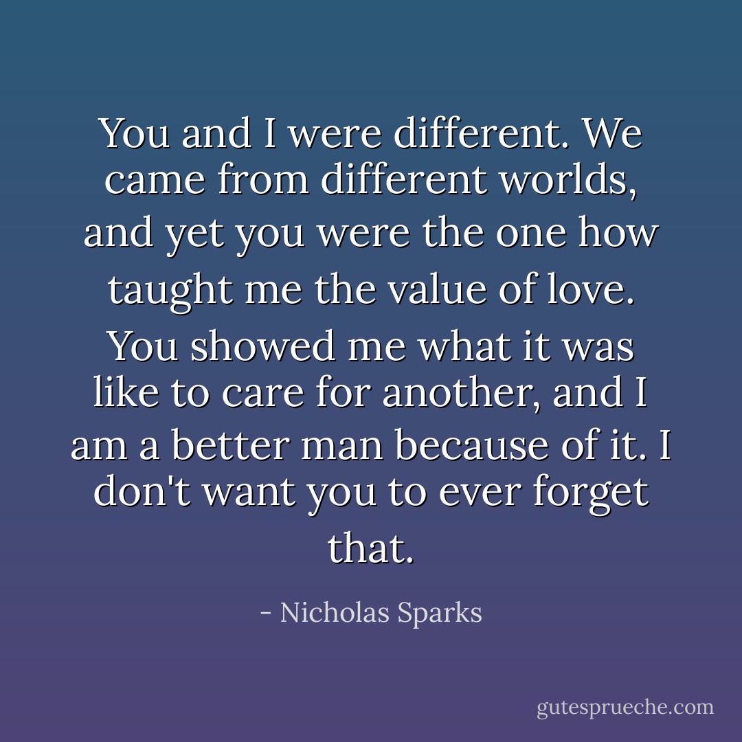 You and I were different. We came from different worlds, and yet you were the one how taught me the value of love. You showed me what it was like to care for another, and I am a better man because of it. I don't want you to ever forget that. - Nicholas Sparks