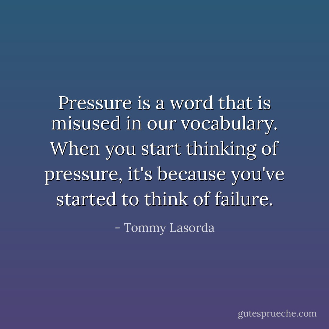 Pressure is a word that is misused in our vocabulary. When you start thinking of pressure, it's because you've started to think of failure. - Tommy Lasorda